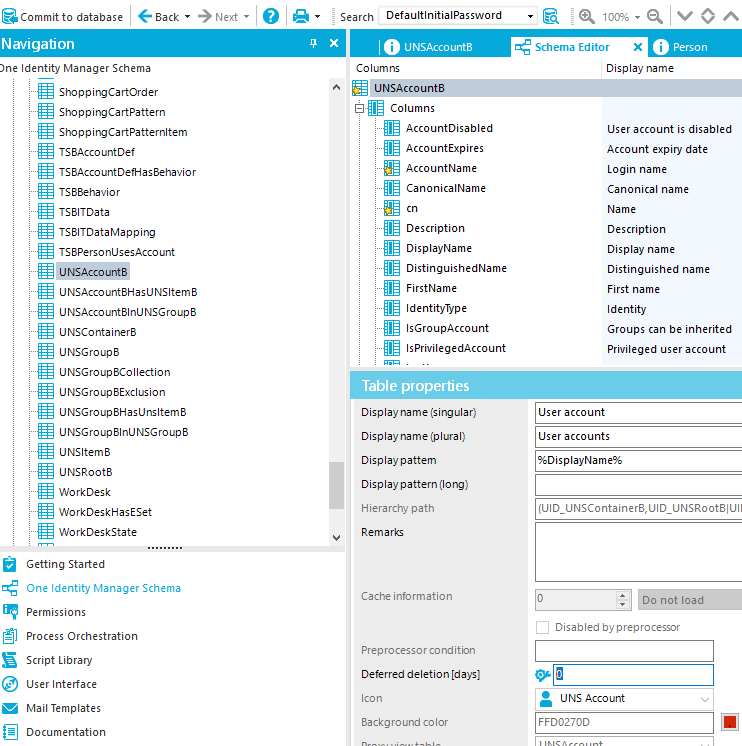 Commit to database Navigation Identity Manager Schema ShoppirrgCartOrder ShoppirrgCartPattern ShoppingCartPatternItem TS&AccountDef TS3AccountDefHas3ehavior TS83ehavior TS81TData TS81TDataMapping TS8PersonUsesAccount UNSAccountB UNSAccount8HasUNSltem8 UNSAccount81nUNSGroup8 UNscontainer8 UNSGroup8 UNSGroup3collection UNSGroup8Exclusion UNSGroup8HasUnsItem8 UNSGroup81nUNSGroup8 UNSItem8 UNSRoot8 WorkDesk WorkDeskHasESet WorkDeskState Getting Started One Identity Manager Schema Permissions Process Orchestration Script Library user Interface Mail Templates Documentation Next • „ Search DefaultImtlaIPassword 10036 • I V X O UNSAccounta Col um ns UNSAcc Columns AccountDisabIed AccountExpires AccountName CanonicalName Description DisplayName DistinguishedName FirstName Identitywpe IsGroupAccount IsPrwiIegedAccount Table properties Display name (sirrgular) Display name (plural) Display pattem Display pattern (10 ng) Hierarch] path Remarks Cache information Prep rocesso r co ndition Deferred deletion [days] Icon &ackgro co Ior Schema Editor X i Display name user account is disabled Account expiry date Login name Canonical name Name Description Display name Distinguished name First name Identity Groups can be inherited Privileged user account user account user accounts UNSRoot81Ull not Ioa Disabled by preprocessor • UNS Acco unt 